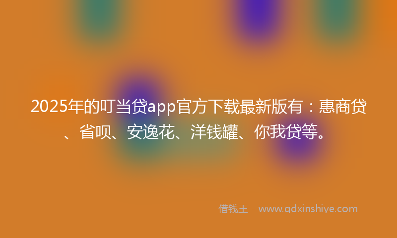 2025年的叮当贷app官方下载最新版有：惠商贷、省呗、安逸花、洋钱罐、你我贷等。