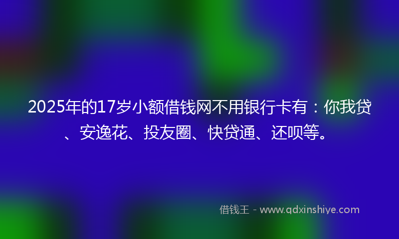 2025年的17岁小额借钱网不用银行卡有：你我贷、安逸花、投友圈、快贷通、还呗等。