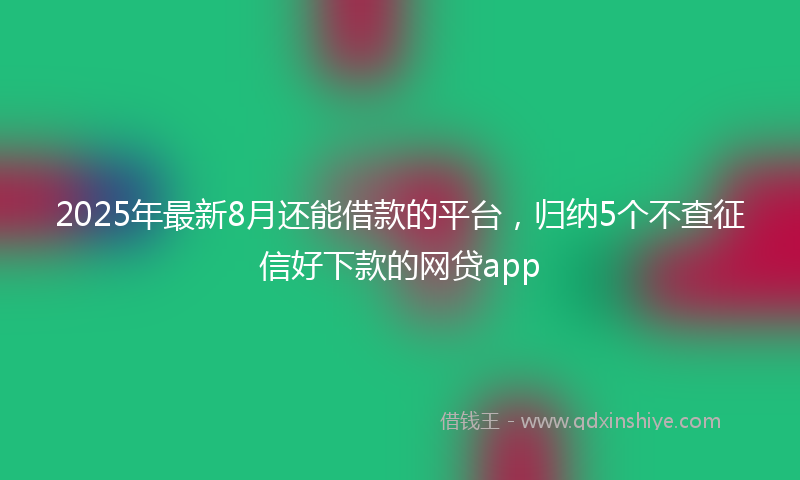 2025年最新8月还能借款的平台，归纳5个不查征信好下款的网贷app