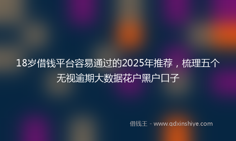 18岁借钱平台容易通过的2025年推荐，梳理五个无视逾期大数据花户黑户口子