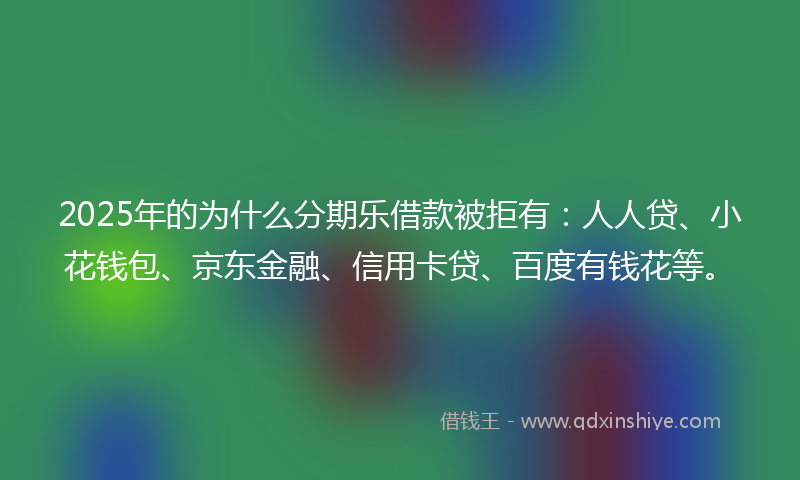 2025年的为什么分期乐借款被拒有：人人贷、小花钱包、京东金融、信用卡贷、百度有钱花等。