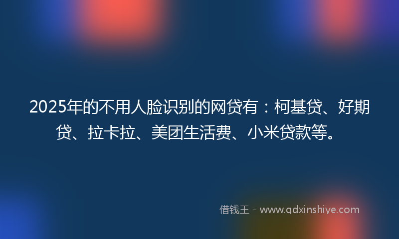 2025年的不用人脸识别的网贷有：柯基贷、好期贷、拉卡拉、美团生活费、小米贷款等。