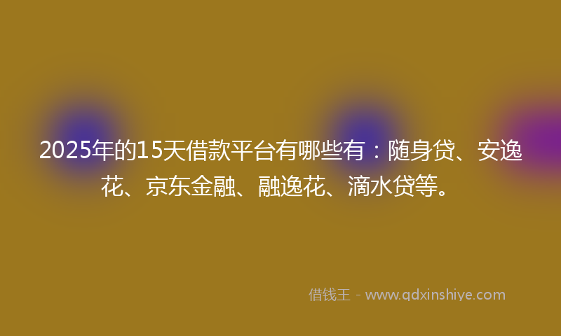 2025年的15天借款平台有哪些有：随身贷、安逸花、京东金融、融逸花、滴水贷等。
