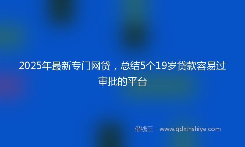 2025年最新专门网贷，总结5个19岁贷款容易过审批的平台