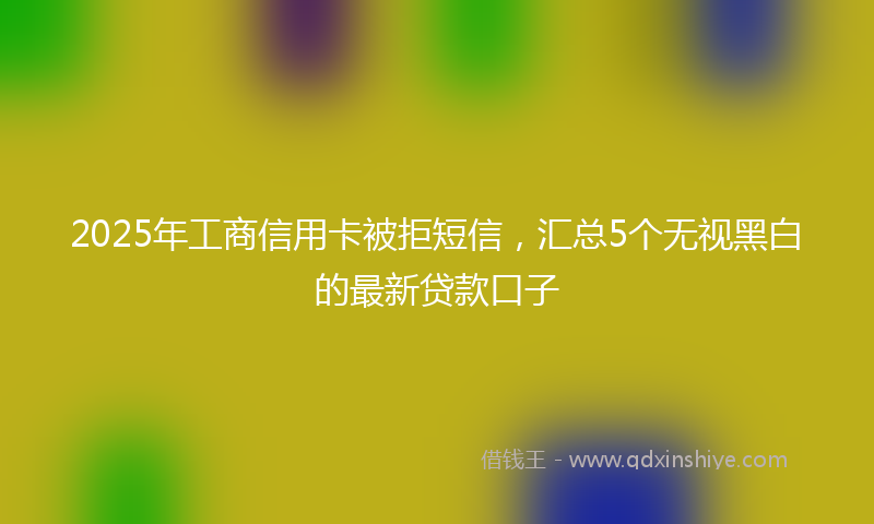 2025年工商信用卡被拒短信，汇总5个无视黑白的最新贷款口子