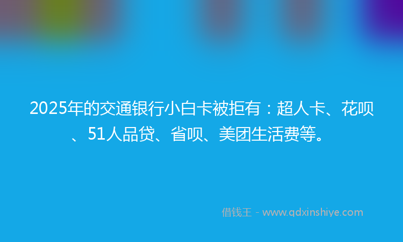2025年的交通银行小白卡被拒有：超人卡、花呗、51人品贷、省呗、美团生活费等。