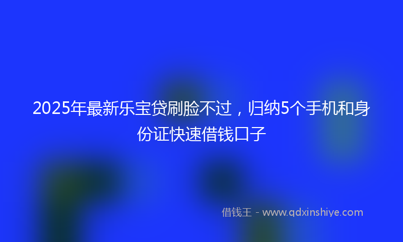 2025年最新乐宝贷刷脸不过，归纳5个手机和身份证快速借钱口子
