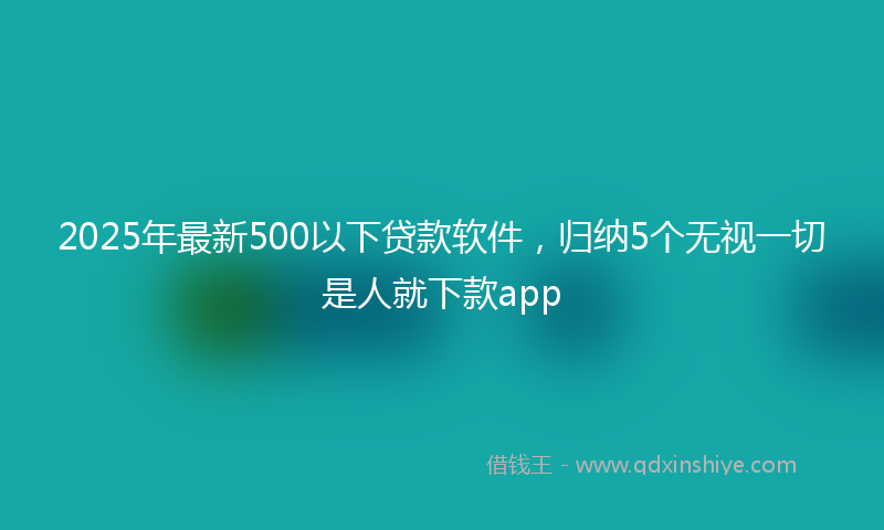 2025年最新500以下贷款软件，归纳5个无视一切是人就下款app