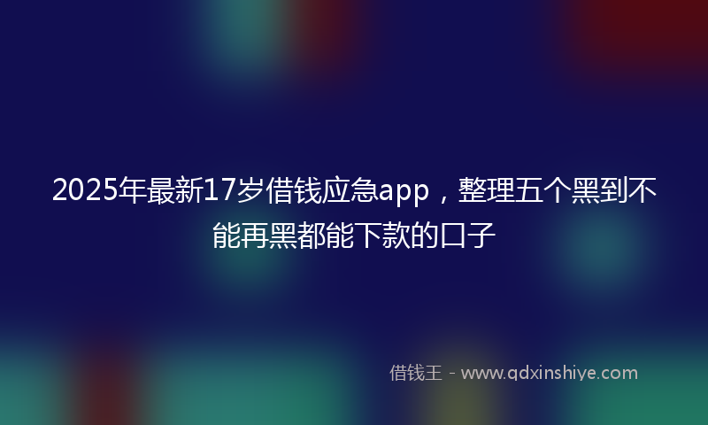 2025年最新17岁借钱应急app，整理五个黑到不能再黑都能下款的口子