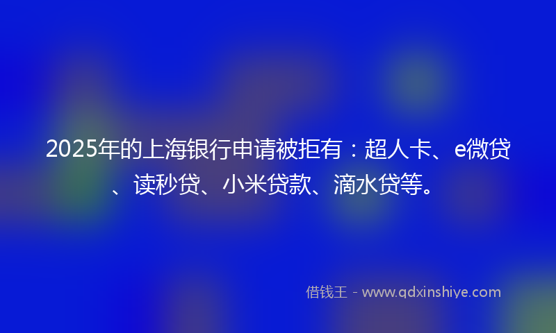2025年的上海银行申请被拒有：超人卡、e微贷、读秒贷、小米贷款、滴水贷等。