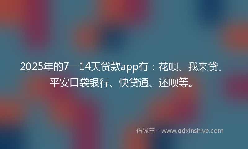 2025年的7一14天贷款app有：花呗、我来贷、平安口袋银行、快贷通、还呗等。
