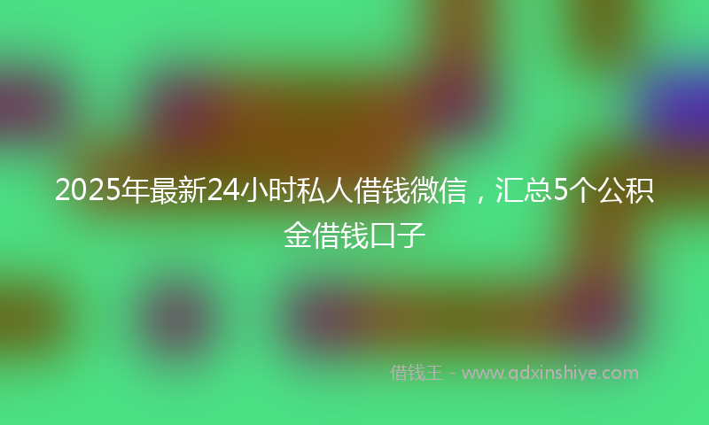 2025年最新24小时私人借钱微信，汇总5个公积金借钱口子