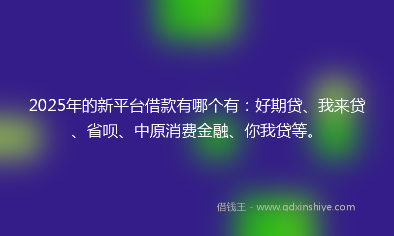 2025年的新平台借款有哪个有：好期贷、我来贷、省呗、中原消费金融、你我贷等。