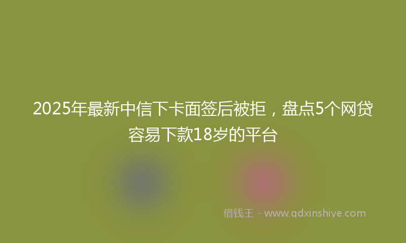 2025年最新中信下卡面签后被拒，盘点5个网贷容易下款18岁的平台