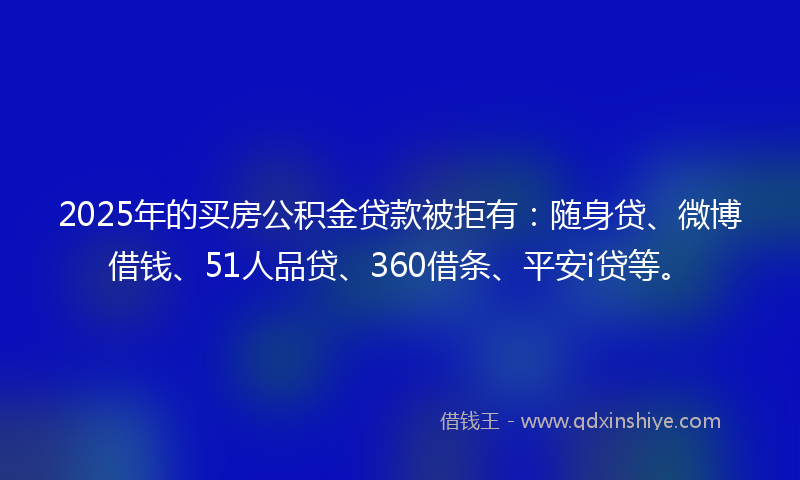 2025年的买房公积金贷款被拒有：随身贷、微博借钱、51人品贷、360借条、平安i贷等。