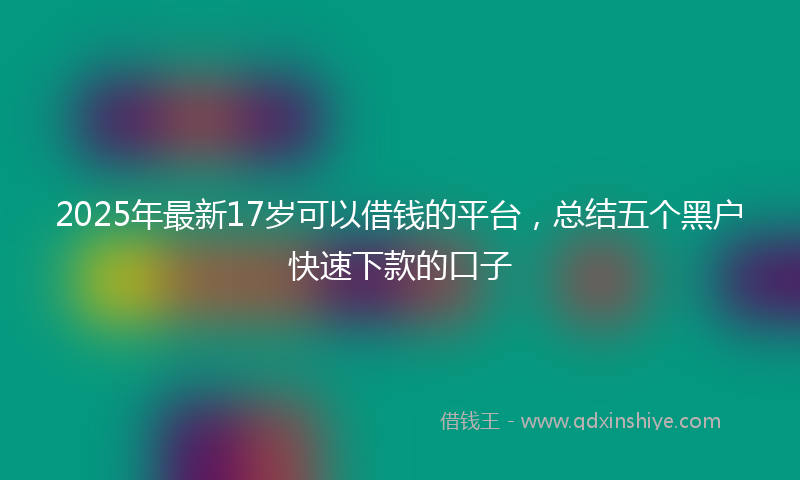 2025年最新17岁可以借钱的平台，总结五个黑户快速下款的口子