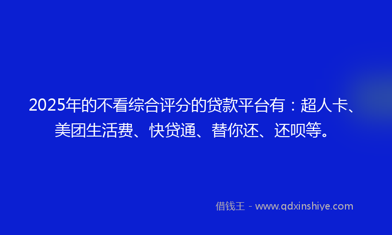 2025年的不看综合评分的贷款平台有：超人卡、美团生活费、快贷通、替你还、还呗等。