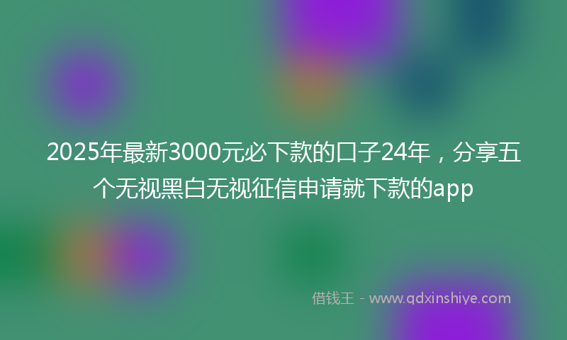 2025年最新3000元必下款的口子24年，分享五个无视黑白无视征信申请就下款的app