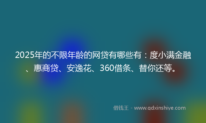 2025年的不限年龄的网贷有哪些有：度小满金融、惠商贷、安逸花、360借条、替你还等。