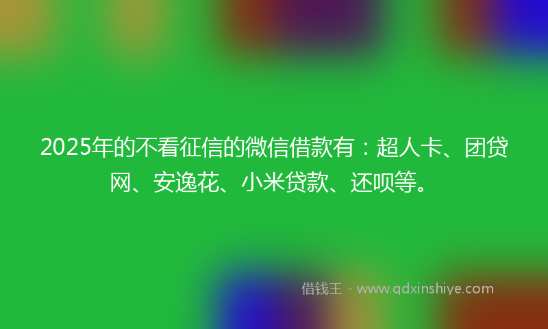 2025年的不看征信的微信借款有：超人卡、团贷网、安逸花、小米贷款、还呗等。