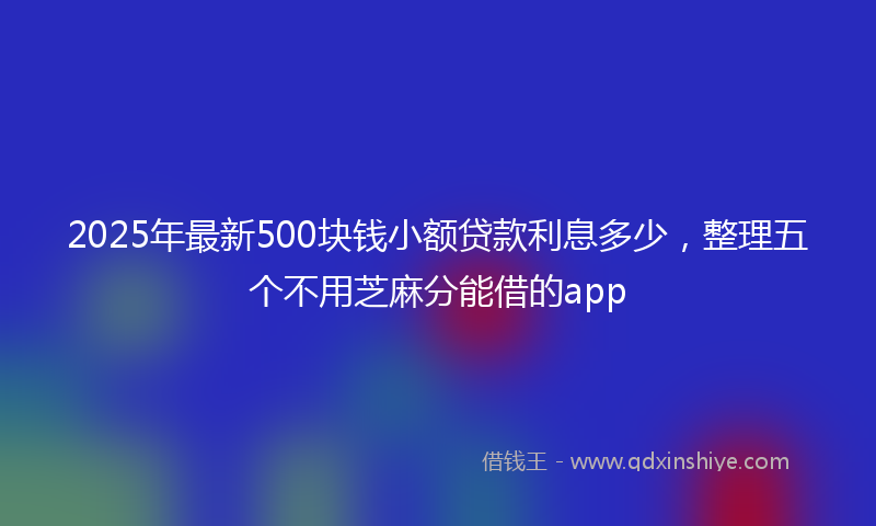 2025年最新500块钱小额贷款利息多少，整理五个不用芝麻分能借的app