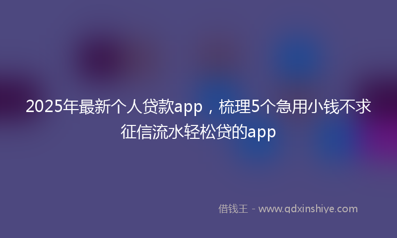 2025年最新个人贷款app，梳理5个急用小钱不求征信流水轻松贷的app