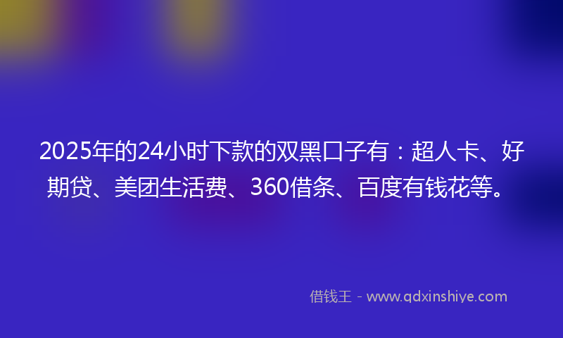 2025年的24小时下款的双黑口子有：超人卡、好期贷、美团生活费、360借条、百度有钱花等。