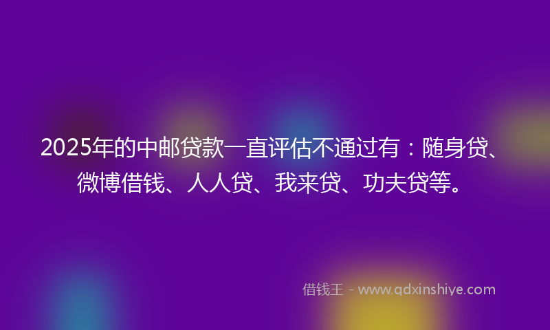 2025年的中邮贷款一直评估不通过有：随身贷、微博借钱、人人贷、我来贷、功夫贷等。