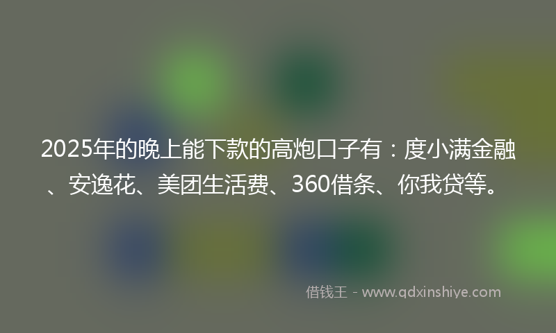 2025年的晚上能下款的高炮口子有：度小满金融、安逸花、美团生活费、360借条、你我贷等。