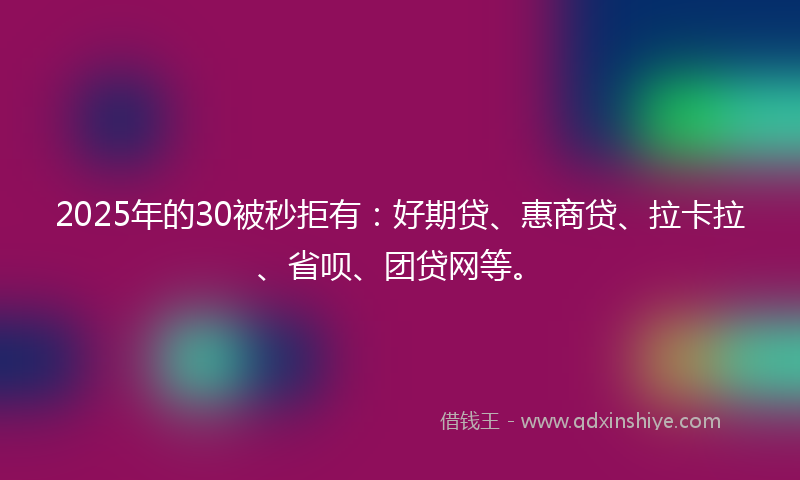 2025年的30被秒拒有：好期贷、惠商贷、拉卡拉、省呗、团贷网等。