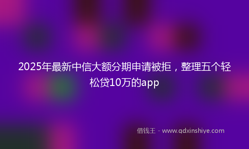 2025年最新中信大额分期申请被拒，整理五个轻松贷10万的app