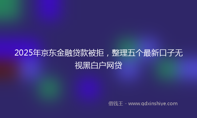 2025年京东金融贷款被拒，整理五个最新口子无视黑白户网贷