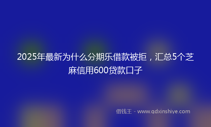 2025年最新为什么分期乐借款被拒，汇总5个芝麻信用600贷款口子