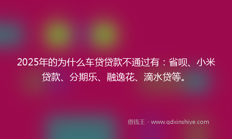 2025年的为什么车贷贷款不通过有：省呗、小米贷款、分期乐、融逸花、滴水贷等。