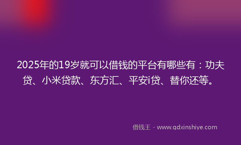 2025年的19岁就可以借钱的平台有哪些有：功夫贷、小米贷款、东方汇、平安i贷、替你还等。