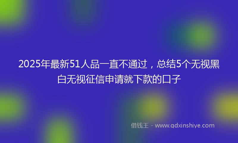 2025年最新51人品一直不通过，总结5个无视黑白无视征信申请就下款的口子