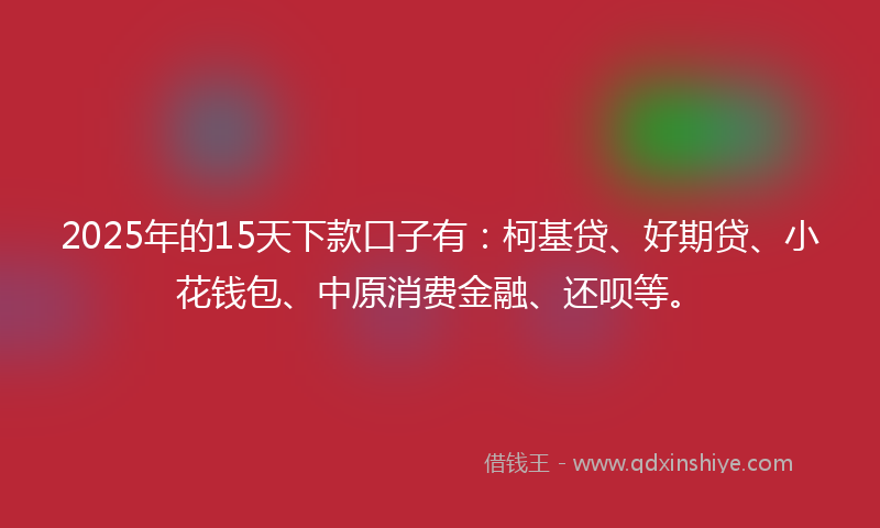 2025年的15天下款口子有：柯基贷、好期贷、小花钱包、中原消费金融、还呗等。