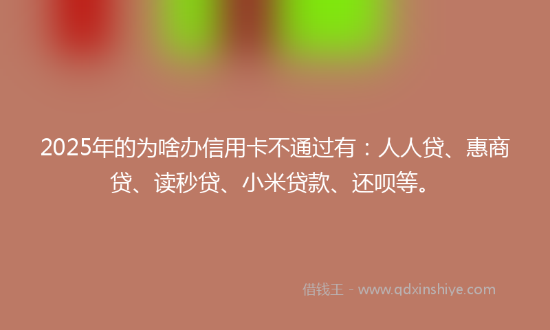2025年的为啥办信用卡不通过有：人人贷、惠商贷、读秒贷、小米贷款、还呗等。