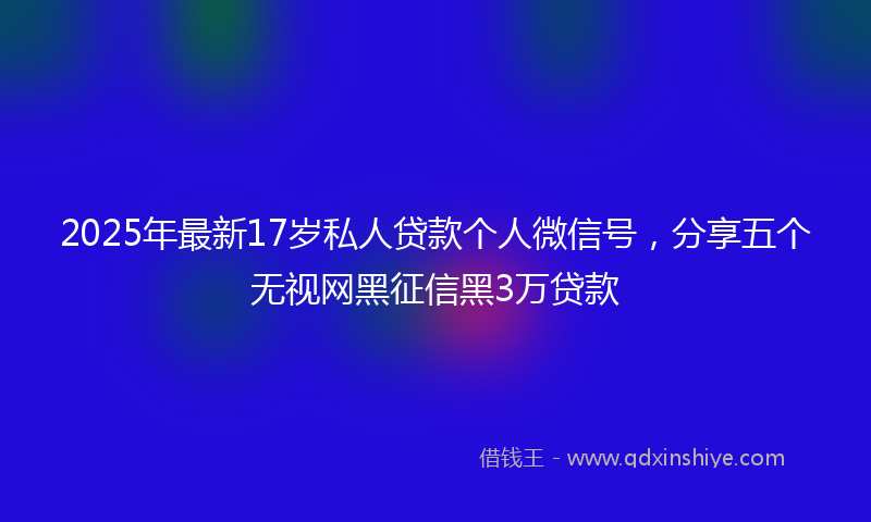 2025年最新17岁私人贷款个人微信号，分享五个无视网黑征信黑3万贷款