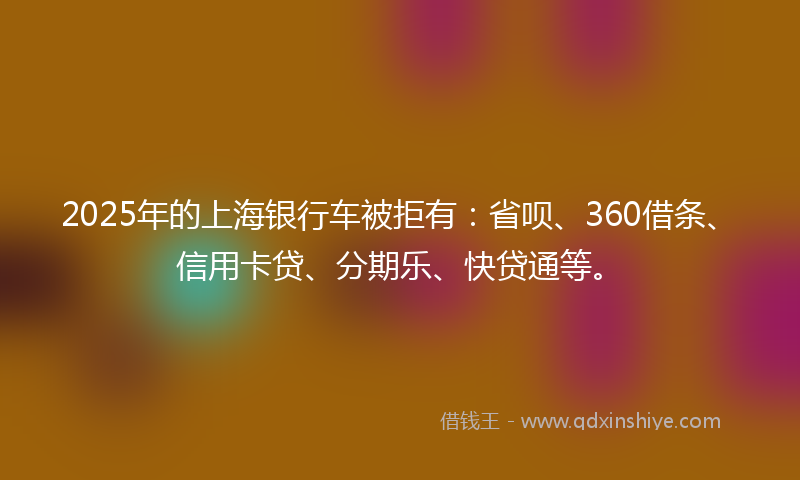 2025年的上海银行车被拒有：省呗、360借条、信用卡贷、分期乐、快贷通等。