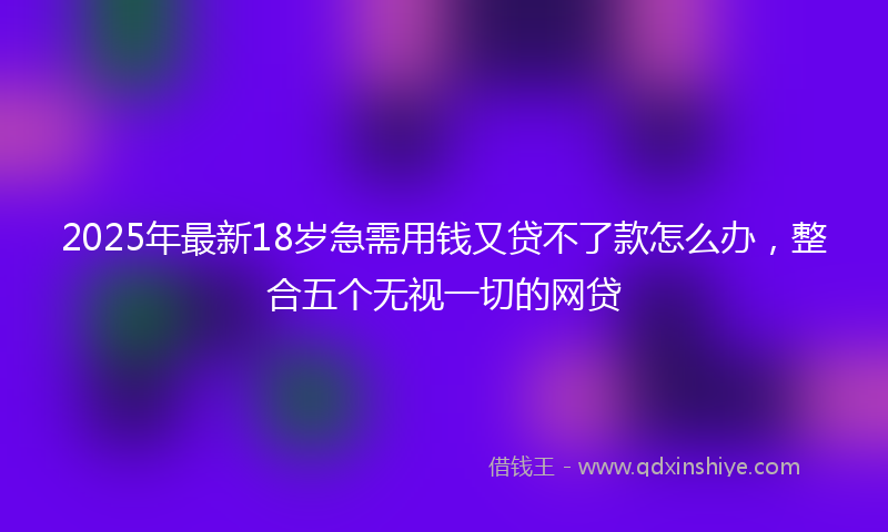 2025年最新18岁急需用钱又贷不了款怎么办，整合五个无视一切的网贷