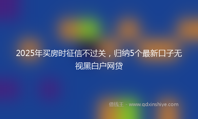 2025年买房时征信不过关，归纳5个最新口子无视黑白户网贷
