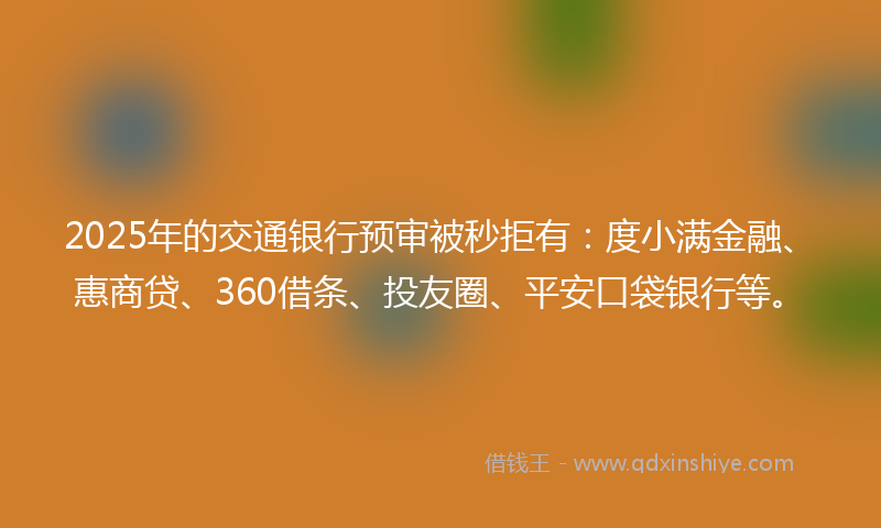 2025年的交通银行预审被秒拒有：度小满金融、惠商贷、360借条、投友圈、平安口袋银行等。