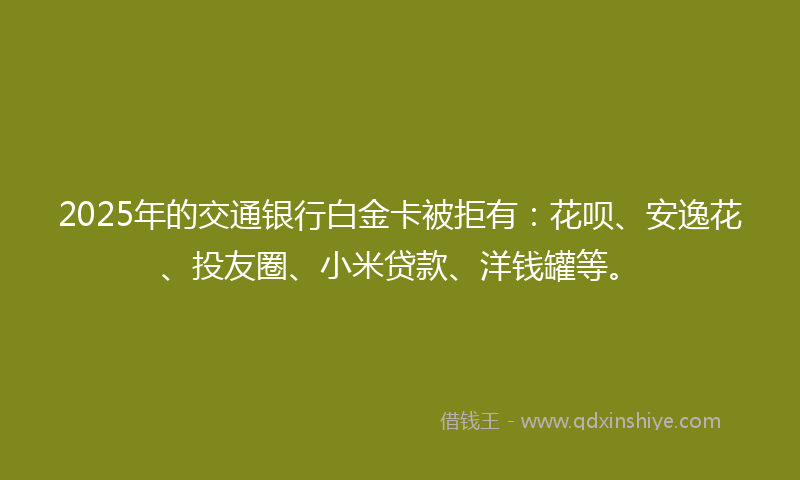 2025年的交通银行白金卡被拒有：花呗、安逸花、投友圈、小米贷款、洋钱罐等。