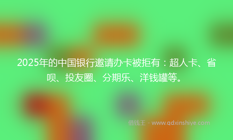 2025年的中国银行邀请办卡被拒有：超人卡、省呗、投友圈、分期乐、洋钱罐等。