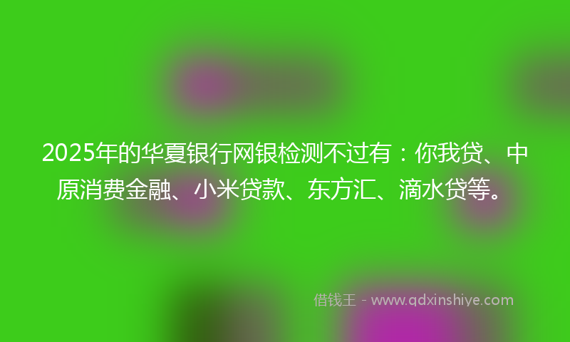 2025年的华夏银行网银检测不过有：你我贷、中原消费金融、小米贷款、东方汇、滴水贷等。