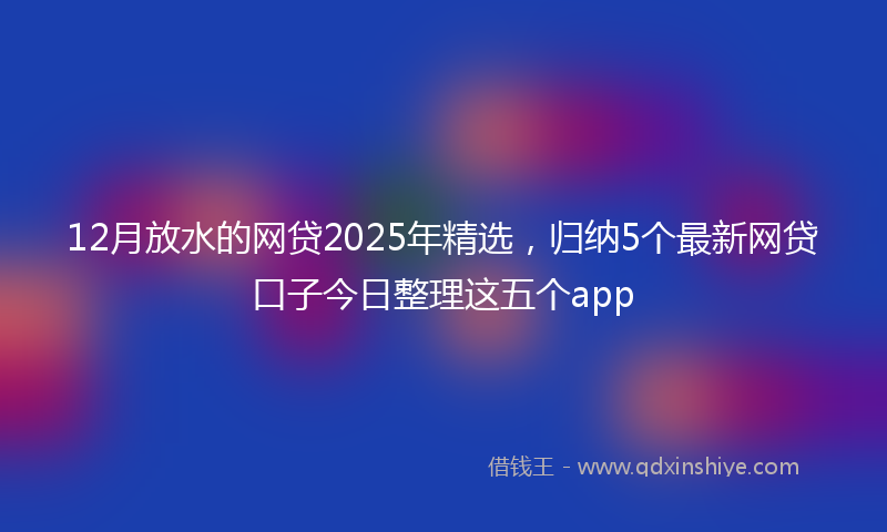 12月放水的网贷2025年精选，归纳5个最新网贷口子今日整理这五个app
