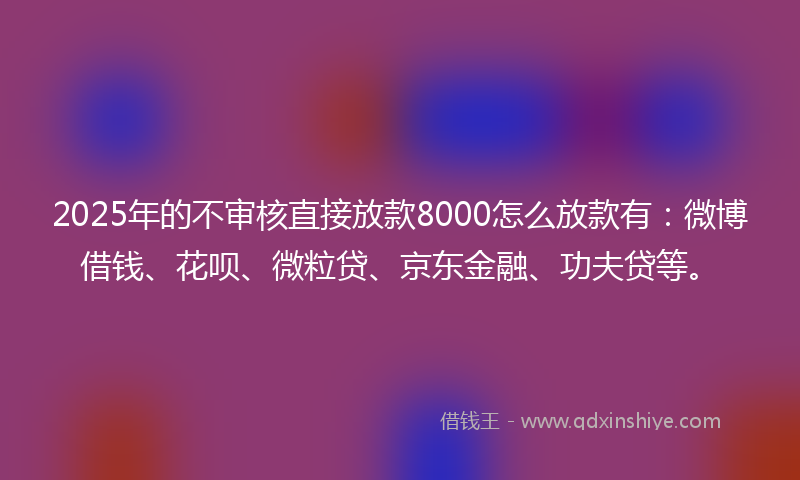 2025年的不审核直接放款8000怎么放款有：微博借钱、花呗、微粒贷、京东金融、功夫贷等。