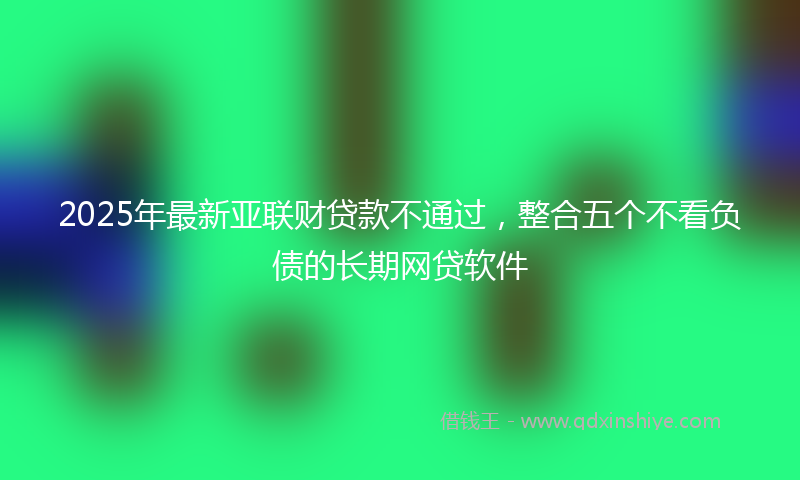 2025年最新亚联财贷款不通过，整合五个不看负债的长期网贷软件
