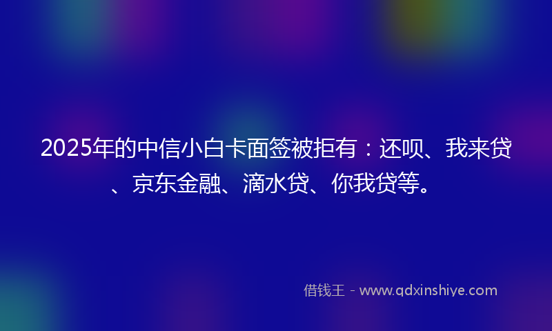 2025年的中信小白卡面签被拒有：还呗、我来贷、京东金融、滴水贷、你我贷等。